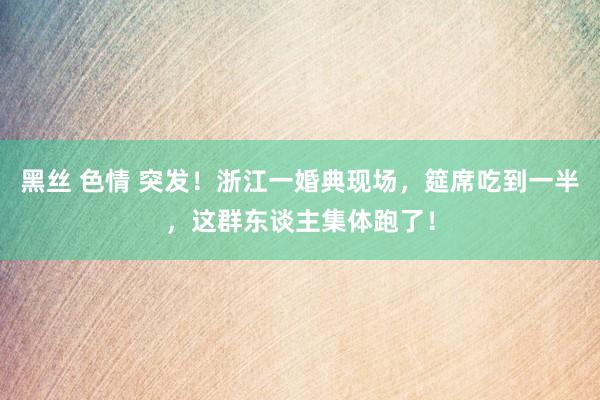 黑丝 色情 突发！浙江一婚典现场，筵席吃到一半，这群东谈主集体跑了！