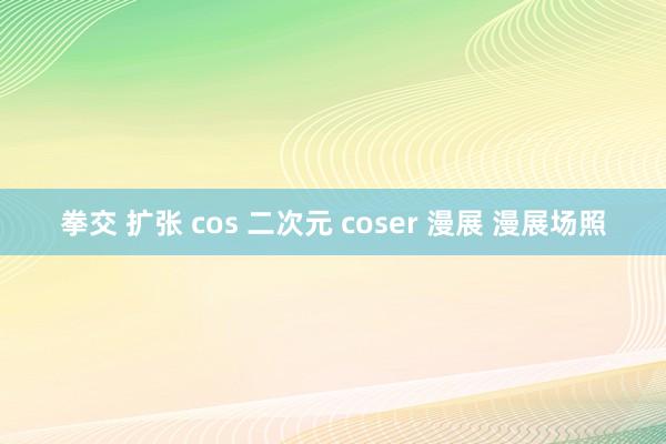拳交 扩张 cos 二次元 coser 漫展 漫展场照
