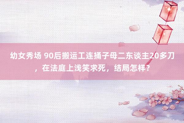幼女秀场 90后搬运工连捅子母二东谈主20多刀，在法庭上浅笑求死，结局怎样？