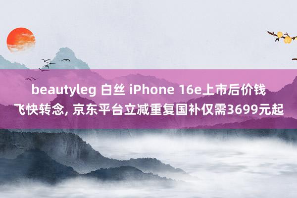 beautyleg 白丝 iPhone 16e上市后价钱飞快转念， 京东平台立减重复国补仅需3699元起