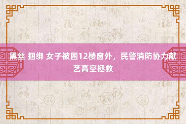 黑丝 捆绑 女子被困12楼窗外，民警消防协力献艺高空拯救