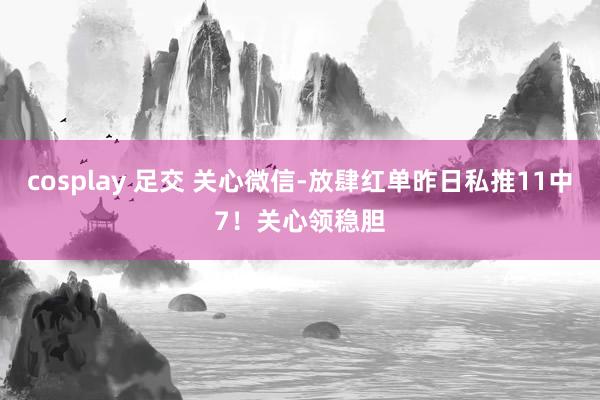 cosplay 足交 关心微信-放肆红单昨日私推11中7！关心领稳胆
