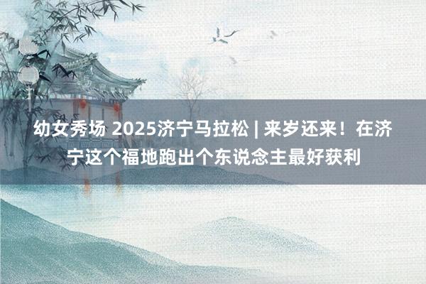 幼女秀场 2025济宁马拉松 | 来岁还来！在济宁这个福地跑出个东说念主最好获利