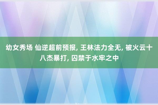 幼女秀场 仙逆超前预报， 王林法力全无， 被火云十八杰暴打， 囚禁于水牢之中