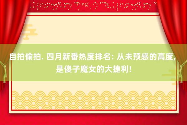 自拍偷拍. 四月新番热度排名: 从未预感的高度， 是傻子魔女的大捷利!