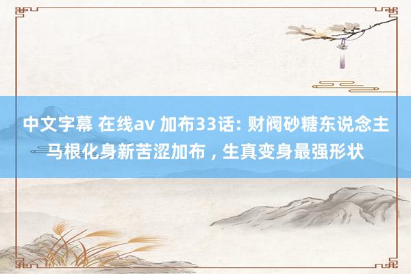 中文字幕 在线av 加布33话: 财阀砂糖东说念主马根化身新苦涩加布 ， 生真变身最强形状