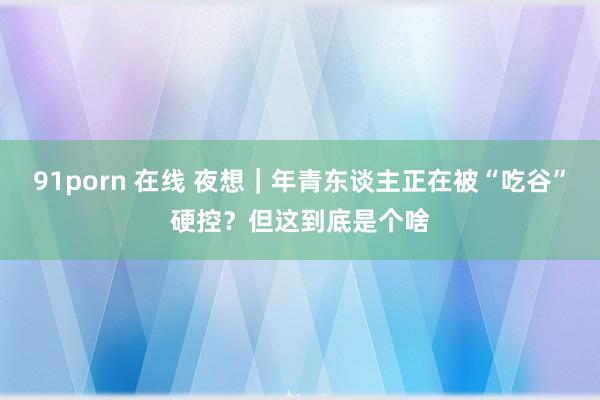 91porn 在线 夜想｜年青东谈主正在被“吃谷”硬控？但这到底是个啥