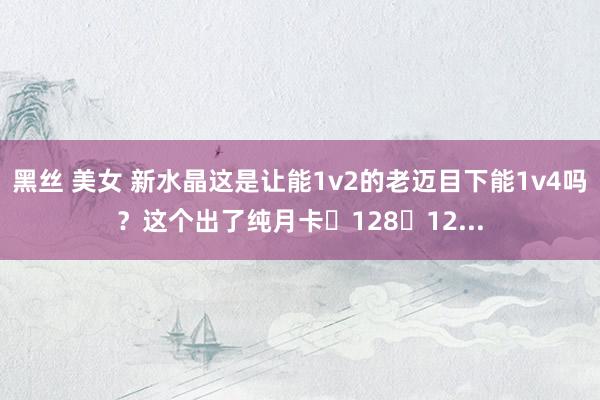 黑丝 美女 新水晶这是让能1v2的老迈目下能1v4吗？这个出了纯月卡➕128➕12...
