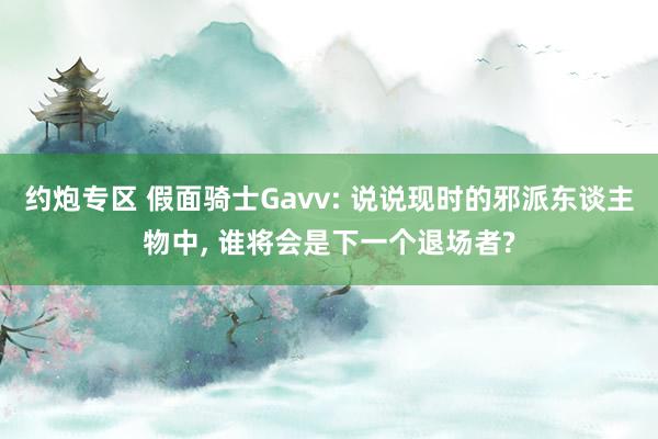约炮专区 假面骑士Gavv: 说说现时的邪派东谈主物中， 谁将会是下一个退场者?