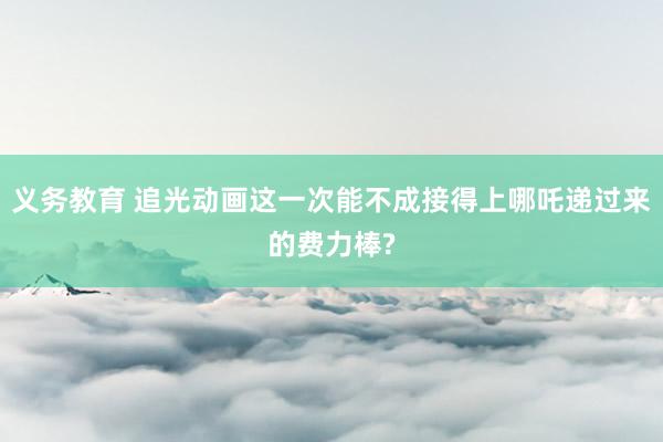 义务教育 追光动画这一次能不成接得上哪吒递过来的费力棒?