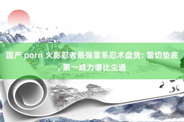 国产 porn 火影忍者最强雷系忍术盘货: 雷切垫底， 第一威力堪比尘遁