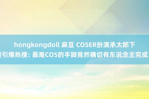 hongkongdoll 麻豆 COSER扮演承太郎下腰引爆热搜: 最难COS的手脚竟然确切有东说念主完成了