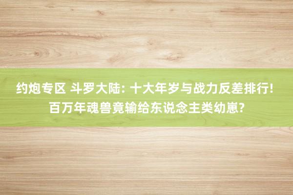 约炮专区 斗罗大陆: 十大年岁与战力反差排行! 百万年魂兽竟输给东说念主类幼崽?