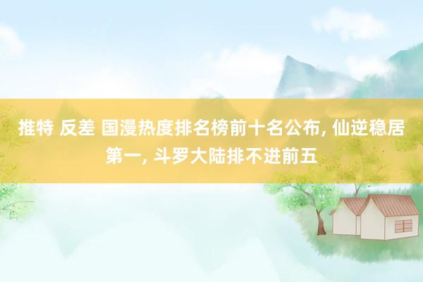推特 反差 国漫热度排名榜前十名公布， 仙逆稳居第一， 斗罗大陆排不进前五