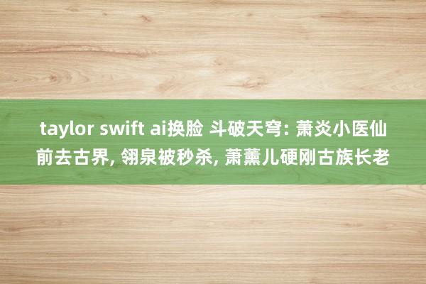 taylor swift ai换脸 斗破天穹: 萧炎小医仙前去古界， 翎泉被秒杀， 萧薰儿硬刚古族长老