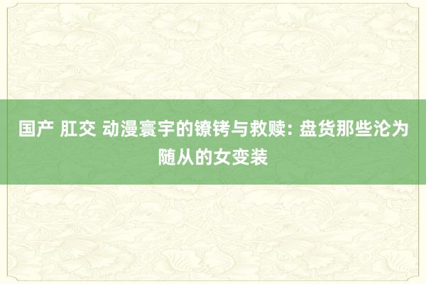 国产 肛交 动漫寰宇的镣铐与救赎: 盘货那些沦为随从的女变装