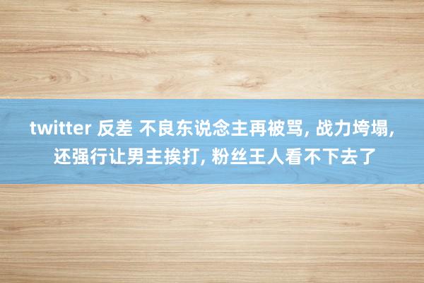 twitter 反差 不良东说念主再被骂， 战力垮塌， 还强行让男主挨打， 粉丝王人看不下去了