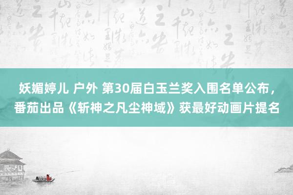 妖媚婷儿 户外 第30届白玉兰奖入围名单公布，番茄出品《斩神之凡尘神域》获最好动画片提名