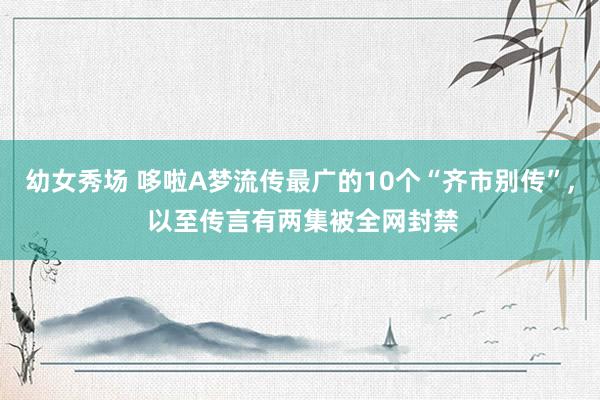 幼女秀场 哆啦A梦流传最广的10个“齐市别传”， 以至传言有两集被全网封禁