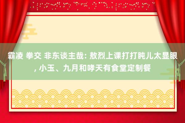 霸凌 拳交 非东谈主哉: 敖烈上课打打盹儿太显眼， 小玉、九月和哮天有食堂定制餐