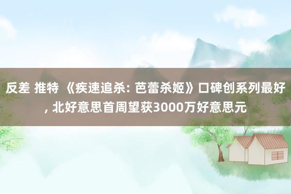 反差 推特 《疾速追杀: 芭蕾杀姬》口碑创系列最好， 北好意思首周望获3000万好意思元