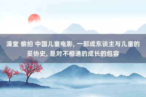 澡堂 偷拍 中国儿童电影， 一部成东谈主与儿童的妥协史， 是对不相通的成长的包容