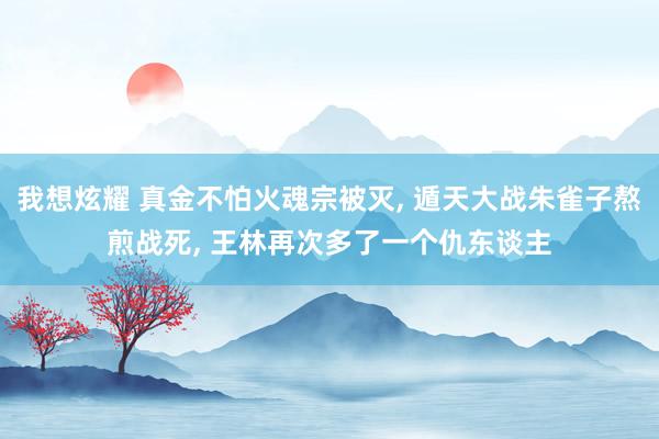 我想炫耀 真金不怕火魂宗被灭， 遁天大战朱雀子熬煎战死， 王林再次多了一个仇东谈主