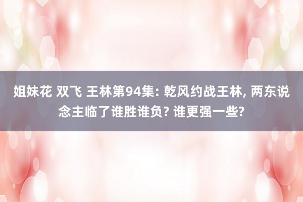 姐妹花 双飞 王林第94集: 乾风约战王林， 两东说念主临了谁胜谁负? 谁更强一些?